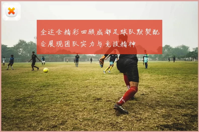 全运会精彩回顾成都足球队默契配合展现团队实力与竞技精神