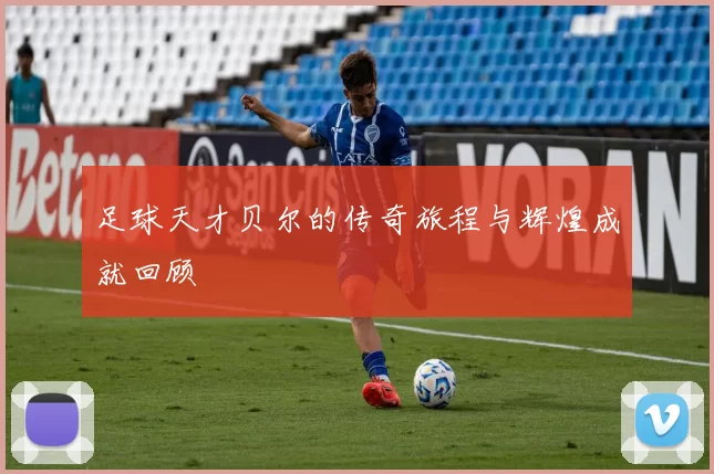 足球天才贝尔的传奇旅程与辉煌成就回顾