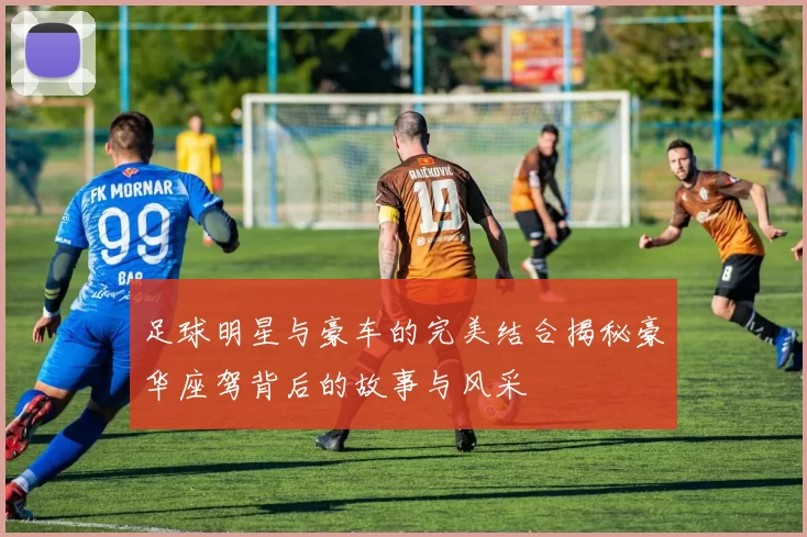 足球明星与豪车的完美结合揭秘豪华座驾背后的故事与风采