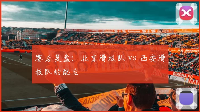 赛后复盘：北京滑板队 vs 西安滑板队的配合