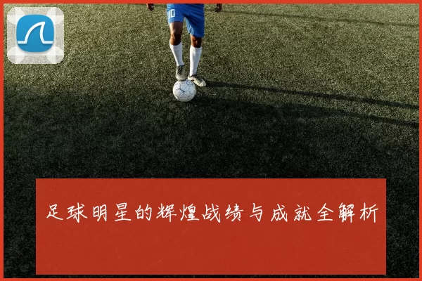 足球明星的辉煌战绩与成就全解析