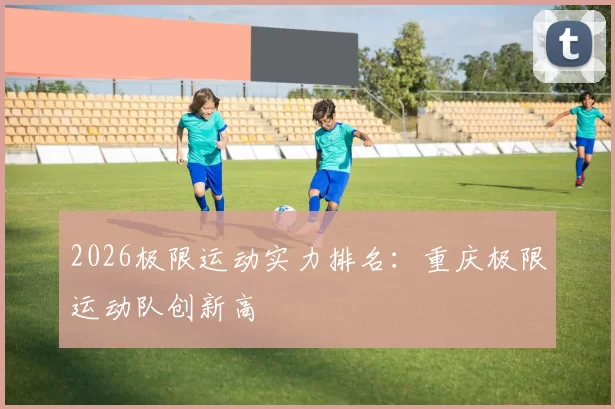 2026极限运动实力排名：重庆极限运动队创新高