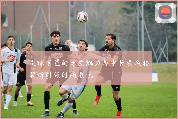 足球明星的卷发魅力与中长发风格解析引领时尚潮流