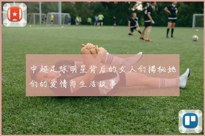中超足球明星背后的女人们揭秘她们的爱情与生活故事