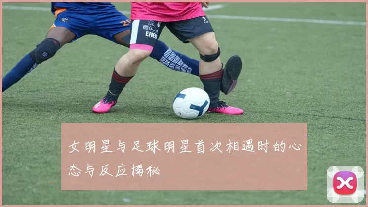 女明星与足球明星首次相遇时的心态与反应揭秘