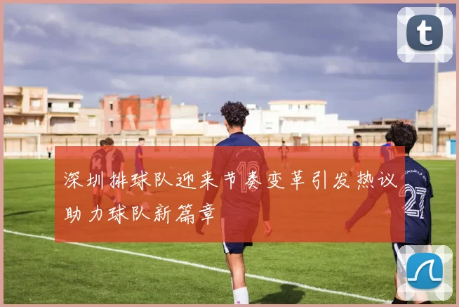 深圳排球队迎来节奏变革引发热议助力球队新篇章