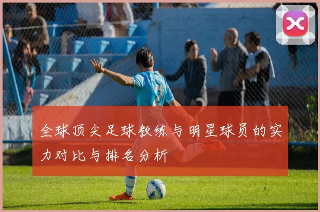 全球顶尖足球教练与明星球员的实力对比与排名分析